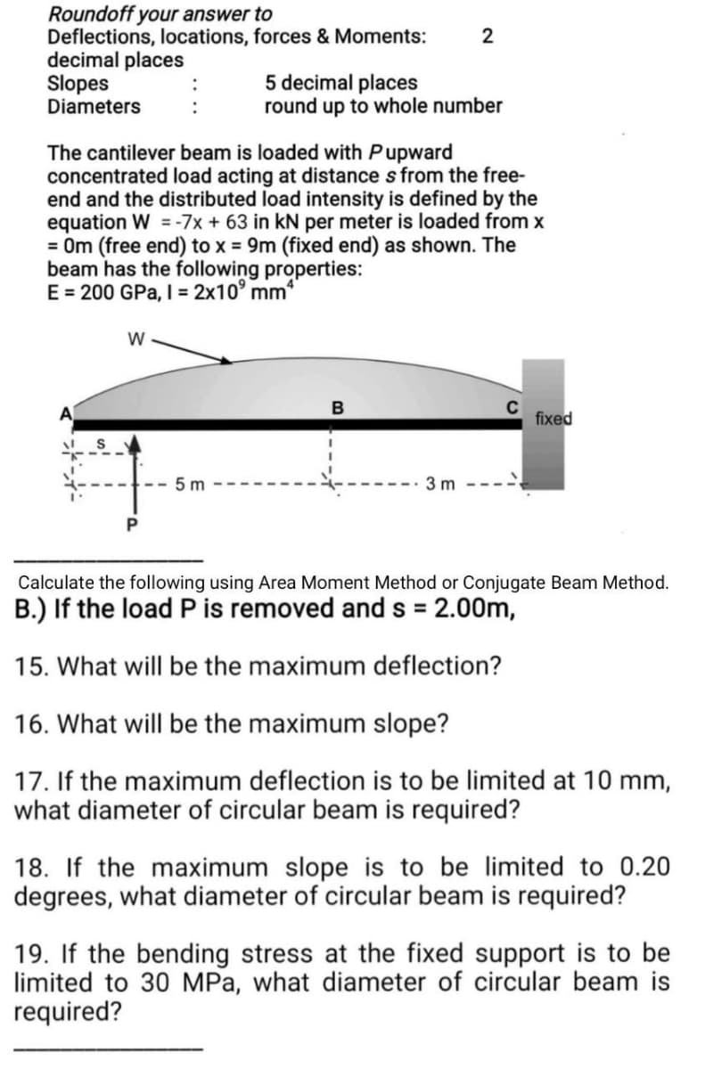 Roundoff your answer to
Deflections, locations, forces & Moments:
decimal places
Slopes
Diameters
W
The cantilever beam is loaded with Pupward
concentrated load acting at distance s from the free-
end and the distributed load intensity is defined by the
equation W = -7x + 63 in kN per meter is loaded from x
= 0m (free end) to x = 9m (fixed end) as shown. The
beam has the following properties:
E = 200 GPa, I = 2x10⁹ mm4
5m
5 decimal places
round up to whole number
2
B
3m
C
fixed
Calculate the following using Area Moment Method or Conjugate Beam Method.
B.) If the load P is removed and s = 2.00m,
15. What will be the maximum deflection?
16. What will be the maximum slope?
17. If the maximum deflection is to be limited at 10 mm,
what diameter of circular beam is required?
18. If the maximum slope is to be limited to 0.20
degrees, what diameter of circular beam is required?
19. If the bending stress at the fixed support is to be
limited to 30 MPa, what diameter of circular beam is
required?