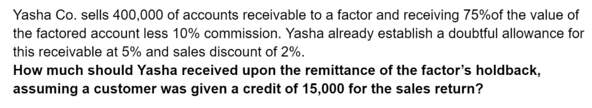 Yasha Co. sells 400,000 of accounts receivable to a factor and receiving 75%of the value of
the factored account less 10% commission. Yasha already establish a doubtful allowance for
this receivable at 5% and sales discount of 2%.
How much should Yasha received upon the remittance of the factor's holdback,
assuming a customer was given a credit of 15,000 for the sales return?