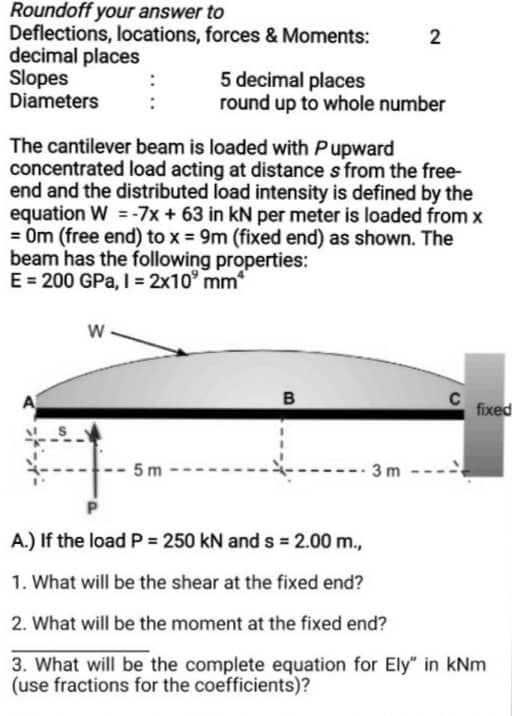 Roundoff your answer to
Deflections, locations, forces & Moments:
decimal places
Slopes
Diameters
W
The cantilever beam is loaded with Pupward
concentrated load acting at distances from the free-
end and the distributed load intensity is defined by the
equation W = -7x + 63 in kN per meter is loaded from x
= 0m (free end) to x = 9m (fixed end) as shown. The
beam has the following properties:
E = 200 GPa, I = 2x10⁹ mm²
5m
5 decimal places
round up to whole number
2
B
3m
C
fixed
A.) If the load P = 250 kN and s= 2.00 m.,
1. What will be the shear at the fixed end?
2. What will be the moment at the fixed end?
3. What will be the complete equation for Ely" in kNm
(use fractions for the coefficients)?