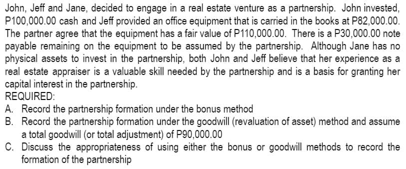 John, Jeff and Jane, decided to engage in a real estate venture as a partnership. John invested,
P100,000.00 cash and Jeff provided an office equipment that is carried in the books at P82,000.00.
The partner agree that the equipment has a fair value of P110,000.00. There is a P30,000.00 note
payable remaining on the equipment to be assumed by the partnership. Although Jane has no
physical assets to invest in the partnership, both John and Jeff believe that her experience as a
real estate appraiser is a valuable skill needed by the partnership and is a basis for granting her
capital interest in the partnership.
REQUIRED:
A. Record the partnership formation under the bonus method
B. Record the partnership formation under the goodwill (revaluation of asset) method and assume
a total goodwill (or total adjustment) of P90,000.00
C. Discuss the appropriateness of using either the bonus or goodwill methods to record the
formation of the partnership
