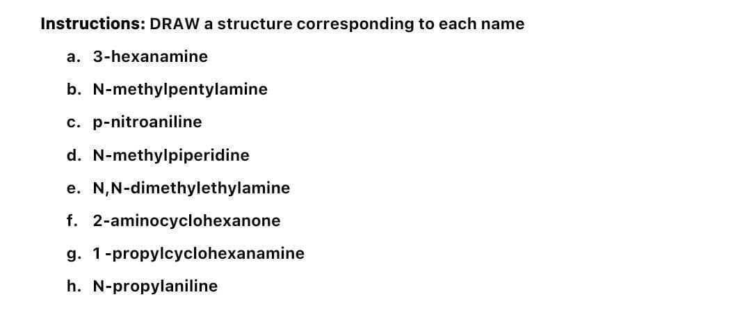 Instructions: DRAW a structure corresponding to each name
a. 3-hexanamine
b. N-methylpentylamine
c. p-nitroaniline
d. N-methylpiperidine
e. N,N-dimethylethylamine
f. 2-aminocyclohexanone
g. 1-propylcyclohexanamine
h. N-propylaniline