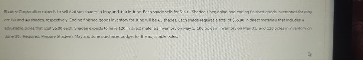 Shadee Corporation expects to sell 620 sun shades in May and 400 in June. Each shade sells for $151. Shadee's beginning and ending finished goods inventories for May
are 80 and 40 shades, respectively. Ending finished goods inventory for June will be 65 shades. Each shade requires a total of $55.00 in direct materials that includes 4
adjustable poles that cost $5.00 each. Shadee expects to have 120 in direct materials inventory on May 1, 100 poles in inventory on May 31, and 120 poles in inventory on
June 30. Required: Prepare Shadee's May and June purchases budget for the adjustable poles.