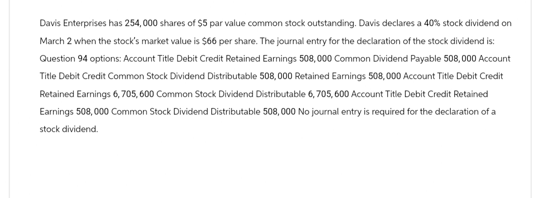 Davis Enterprises has 254,000 shares of $5 par value common stock outstanding. Davis declares a 40% stock dividend on
March 2 when the stock's market value is $66 per share. The journal entry for the declaration of the stock dividend is:
Question 94 options: Account Title Debit Credit Retained Earnings 508,000 Common Dividend Payable 508,000 Account
Title Debit Credit Common Stock Dividend Distributable 508,000 Retained Earnings 508,000 Account Title Debit Credit
Retained Earnings 6,705, 600 Common Stock Dividend Distributable 6, 705, 600 Account Title Debit Credit Retained
Earnings 508,000 Common Stock Dividend Distributable 508,000 No journal entry is required for the declaration of a
stock dividend.