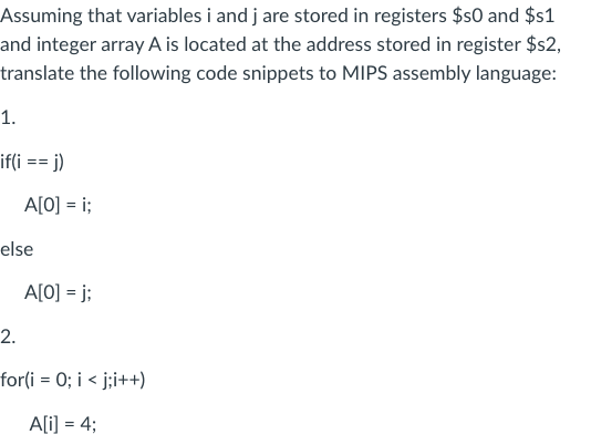 Assuming that variables i and j are stored in registers $50 and $s1
and integer array A is located at the address stored in register $s2,
translate the following code snippets to MIPS assembly language:
1.
if(i == j)
A[0] = i;
else
A[0] =j;
2.
for(i = 0; i <j;i++)
A[i] = 4;