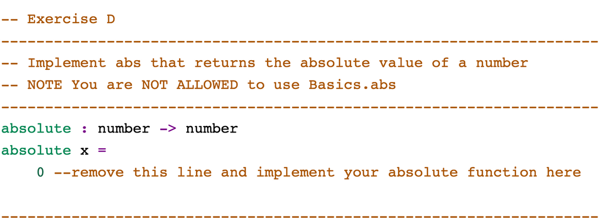 Exercise D
Implement abs that returns the absolute value of a number
NOTE You are NOT ALLOWED to use Basics.abs
absolute : number -> number
absolute x =
0 --remove this line and implement your absolute function here