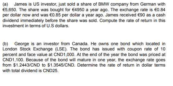 (a) James is US investor, just sold a share of BMW company from German with
€5,650. The share was bought for €4950 a year ago. The exchange rate is €0.84
per dollar now and was €0.85 per dollar a year ago. James received €90 as a cash
dividend immediately before the share was sold. Compute the rate of return in this
investment in terms of U.S dollars.
(b) George is an investor from Canada. He owns one bond which located in
London Stock Exchange (LSE). The bond has issued with coupon rate of 10
percent and face value at CND1,000. At the end of the year the bond was priced at
CND1,100. Because of the bond will mature in one year, the exchange rate goes
from $1.2443/CND to $1.3545/CND. Determine the rate of return in dollar terms
with total dividend is CND25.