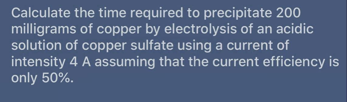 Calculate the time required to precipitate 200
milligrams of copper by electrolysis of an acidic
solution of copper sulfate using a current of
intensity 4 A assuming that the current efficiency is
only 50%.
