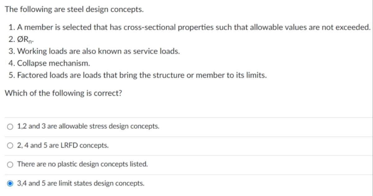 The following are steel design concepts.
1. A member is selected that has cross-sectional properties such that allowable values are not exceeded.
2. ØRn-
3. Working loads are also known as service loads.
4. Collapse mechanism.
5. Factored loads are loads that bring the structure or member to its limits.
Which of the following is correct?
O 1,2 and 3 are allowable stress design concepts.
2, 4 and 5 are LRFD concepts.
O There are no plastic design concepts listed.
3,4 and 5 are limit states design concepts.
