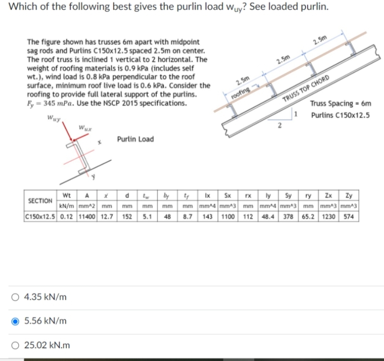 Which of the following best gives the purlin load wuy? See loaded purlin.
The figure shown has trusses 6m apart with midpoint
sag rods and Purlins C150x12.5 spaced 2.5m on center.
The roof truss is inclined 1 vertical to 2 horizontal. The
weight of roofing materials is 0.9 kPa (includes self
wt.), wind load is 0.8 kPa perpendicular to the roof
surface, minimum roof live load is 0.6 kPa. Consider the
roofing to provide full lateral support of the purlins.
F, = 345 mPa. Use the NSCP 2015 specifications.
2. 5m
2.5m
2. 5m
roofing
Wuy
TRUSS TOP CHORD
Truss Spacing = 6m
Wux
Purlins C150x12.5
Purlin Load
Wt A
kN/m mm^2 mm
C150x12.5 0.12 11400 12.7 152 5.1
SECTION
dtw by
Ix Sx
rx ly
mm mm^4 mm^3 mm mm^4 mm^3 mm mm^3 mm^3
48 8.7 143 1100 112 48.4 378 65.2 1230 574
Sy ry Zx| Zy
mm
mm mm
O 4.35 kN/m
5.56 kN/m
O 25.02 kN.m
