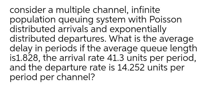 consider a multiple channel, infinite
population queuing system with Poisson
distributed arrivals and exponentially
distributed departures. What is the average
delay in periods if the average queue length
is1.828, the arrival rate 41.3 units per period,
and the departure rate is 14.252 units per
period per channel?
