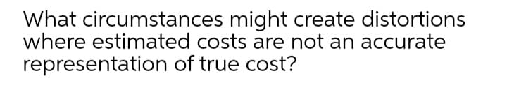 What circumstances might create distortions
where estimated costs are not an accurate
representation of true cost?
