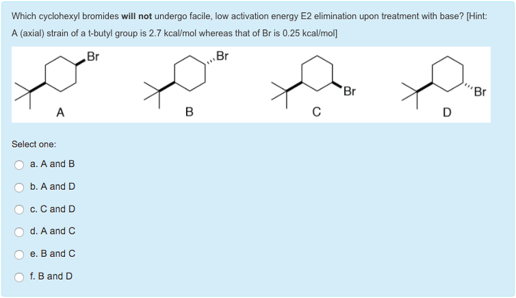 Which cyclohexyl bromides will not undergo facile, low activation energy E2 elimination upon treatment with base? [Hint:
A (axial) strain of a t-butyl group is 2.7 kcal/mol whereas that of Br is 0.25 kcal/mol]
Br
Br
A
Select one:
a. A and B
b. A and D
c. C and D
d. A and C
e. B and C
f. B and D
B
C
Br
D
"Br