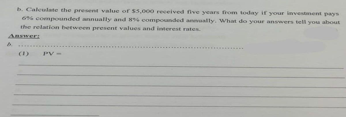 b. Calculate the present value of $5,000 received five years from today if your investment pays
6% compounded annually and 8% compounded annually. What do your answers tell you about
the relation between present values and interest rates.
Answer:
b.
(1)
PV =
