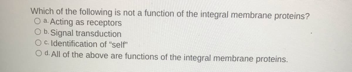 Which of the following is not a function of the integral membrane proteins?
O a. Acting as receptors
b. Signal transduction
OC. Identification of "self"
O d. All of the above are functions of the integral membrane proteins.
