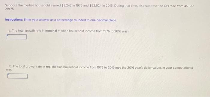 Suppose the median household earned $9,242 in 1976 and $52,624 in 2016. During that time, also suppose the CPI rose from 45.6 to
219.75.
Instructions: Enter your answer as a percentage rounded to one decimal place.
a. The total growth rate in nominal median household income from 1976 to 2016 was
b. The total growth rate in real median household income from 1976 to 2016 (use the 2016 year's dollar values in your computations)
was