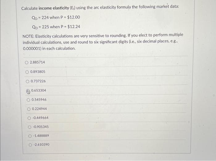 Calculate income elasticity (E₁) using the arc elasticity formula the following market data:
QD 224 when P = $12.00
QD 225 when P = $12.24
NOTE: Elasticity calculations are very sensitive to rounding. If you elect to perform multiple
individual calculations, use and round to six significant digits (i.e., six decimal places, e.g.,
0.000001) in each calculation.
2.885714
0.893805
0.737226
0.653304
0.545946
O 0.224944
-0.449664
-0.901345
-1.488889
-2.610390