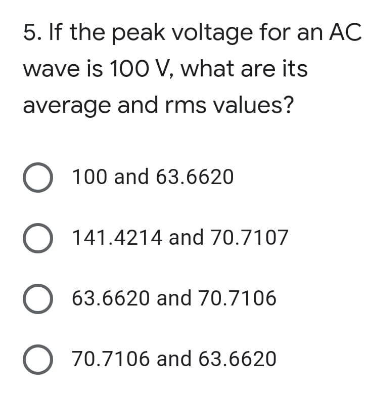 5. If the peak voltage for an AC
wave is 100 V, what are its
average and rms values?
O 100 and 63.6620
O 141.4214 and 70.7107
63.6620 and 70.7106
O 70.7106 and 63.6620
O O
