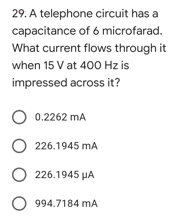 29. A telephone circuit has a
capacitance of 6 microfarad.
What current flows through it
when 15 V at 400 Hz is
impressed across it?
O 0.2262 mA
O 226.1945 mA
O 226.1945 µA
O 994.7184 mA
