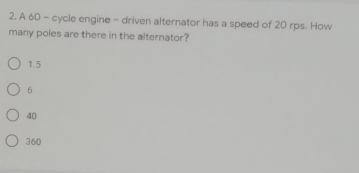 2. A 60 - cycle engine - driven alternator has a speed of 20 rps. How
many poles are there in the alternator?
1.5
O 6
O 40
O 360
