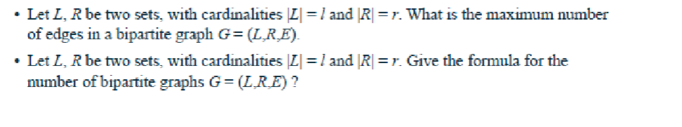 • Let L, R be two sets, with cardinalities |Z| = 1 and |R| = r. What is the maximum number
of edges in a bipartite graph G=(L_R_E).
• Let L, R be two sets, with cardinalities |Z| = 1 and |R| = r. Give the formula for the
number of bipartite graphs G=(L_R_E) ?
