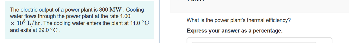 The electric output of a power plant is 800 MW. Cooling
water flows through the power plant at the rate 1.00
x 108 L/hr. The cooling water enters the plant at 11.0 °C
and exits at 29.0 °C.
What is the power plant's thermal efficiency?
Express your answer as a percentage.
