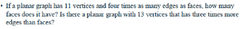 • If a planar graph has 11 vertices and four times as many edges as faces, how many
faces does it have? Is there a planar graph with 13 vertices that has three times more
edges than faces?