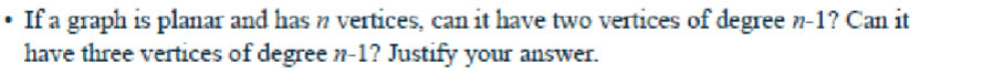 • If a graph is planar and has n vertices, can it have two vertices of degree n-1? Can it
have three vertices of degree n-1? Justify your answer.