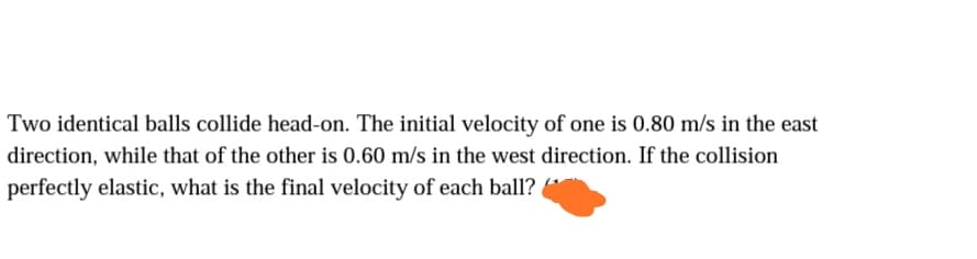 Two identical balls collide head-on. The initial velocity of one is 0.80 m/s in the east
direction, while that of the other is 0.60 m/s in the west direction. If the collision
perfectly elastic, what is the final velocity of each ball?
