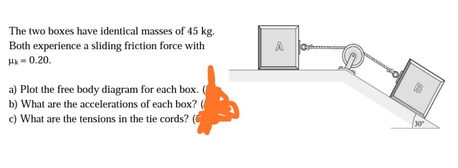 The two boxes have identical masses of 45 kg.
Both experience a sliding friction force with
A
Hk = 0.20.
B
a) Plot the free body diagram for each box. (
b) What are the accelerations of each box? (
c) What are the tensions in the tie cords?
30°
