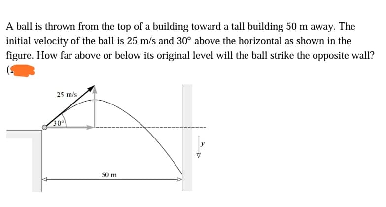 A ball is thrown from the top of a building toward a tall building 50 m away. The
initial velocity of the ball is 25 m/s and 30° above the horizontal as shown in the
figure. How far above or below its original level will the ball strike the opposite wall?
25 m/s
30
50 m
