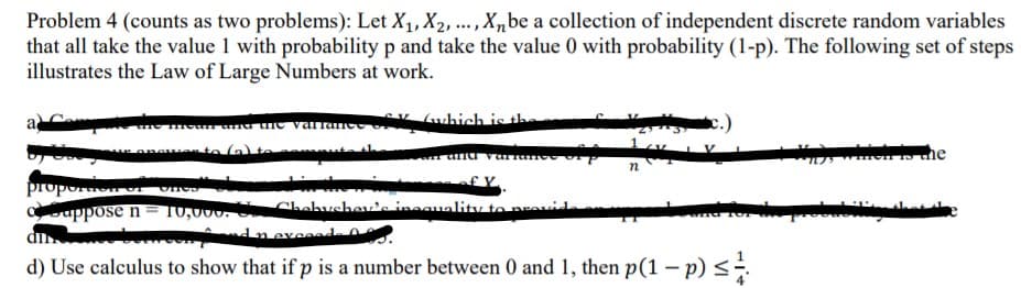 Problem 4 (counts as two problems): Let X1, X2, .., X,be a collection of independent discrete random variables
that all take the value 1 with probability p and take the value 0 with probability (1-p). The following set of steps
illustrates the Law of Large Numbers at work.
K (which is the
п
proporto
uppose n
10,000. C Chabushev'a inaauality toravid
Inexed .
d) Use calculus to show that if p is a number between 0 and 1, then p(1 – p)<-
