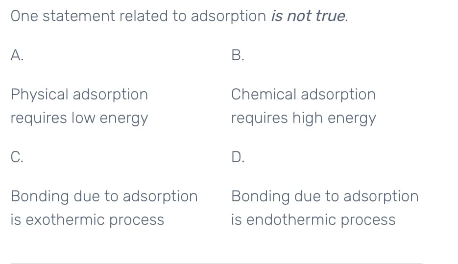One statement related to adsorption is not true.
A.
В.
Physical adsorption
Chemical adsorption
requires low energy
requires high energy
С.
D.
Bonding due to adsorption
is exothermic process
Bonding due to adsorption
is endothermic process
