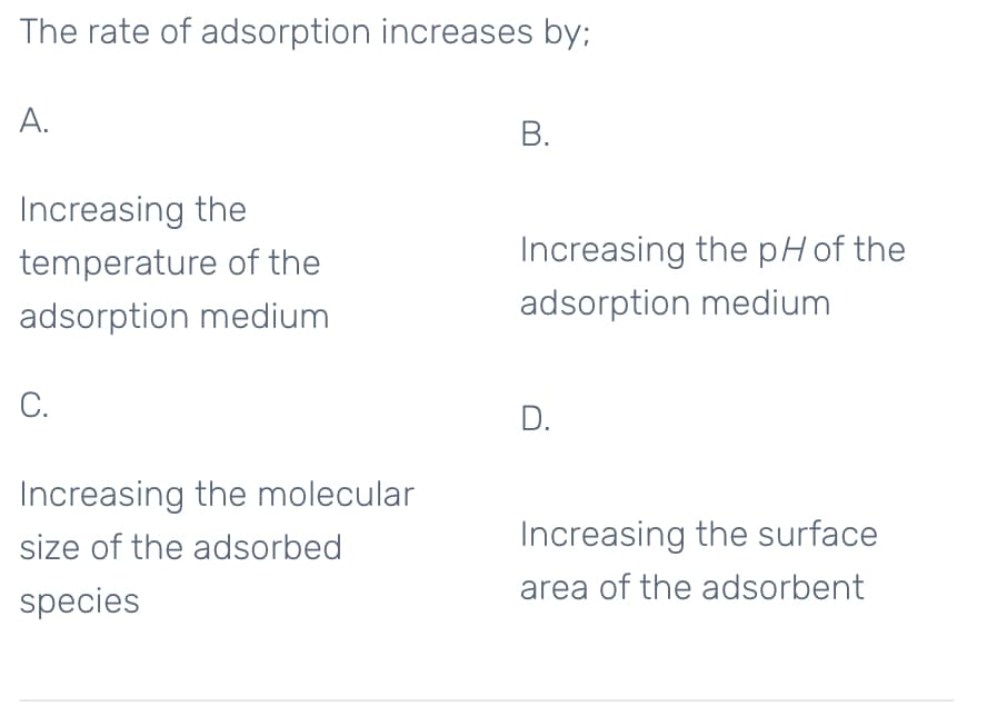 The rate of adsorption increases by;
А.
В.
Increasing the
temperature of the
Increasing the pHof the
adsorption medium
adsorption medium
C.
D.
Increasing the molecular
size of the adsorbed
Increasing the surface
area of the adsorbent
species
