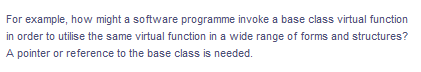 For example, how might a software programme invoke a base class virtual function
in order to utilise the same virtual function in a wide range of forms and structures?
A pointer or reference to the base class is needed.