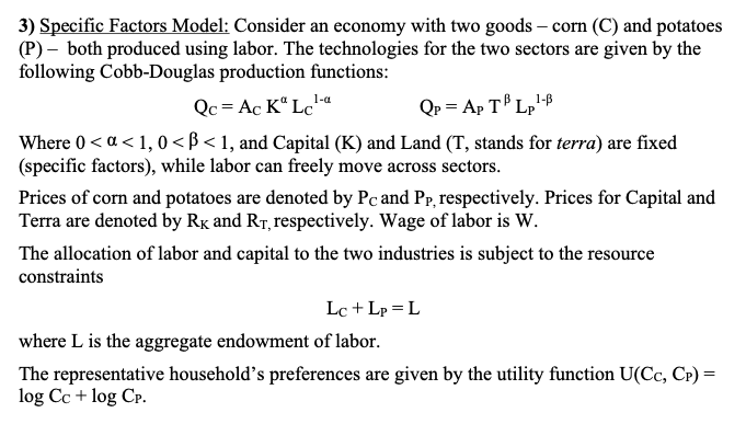 3) Specific Factors Model: Consider an economy with two goods – corn (C) and potatoes
(P) – both produced using labor. The technologies for the two sectors are given by the
following Cobb-Douglas production functions:
1-a
Qc= Ac K“ Lcª
Qp = Ap T Lp'8
Where 0 < a < 1,0 < ß < 1, and Capital (K) and Land (T, stands for terra) are fixed
(specific factors), while labor can freely move across sectors.
Prices of corn and potatoes are denoted by Pc and Pp, respectively. Prices for Capital and
Terra are denoted by Rx and RT, respectively. Wage of labor is W.
The allocation of labor and capital to the two industries is subject to
constraints
resource
Lc + Lp = L
where L is the aggregate endowment of labor.
The representative household's preferences are given by the utility function U(Cc, CP) =
log Cc + log CP.
