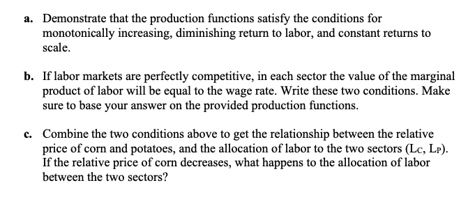 a. Demonstrate that the production functions satisfy the conditions for
monotonically increasing, diminishing return to labor, and constant returns to
scale.
b. If labor markets are perfectly competitive, in each sector the value of the marginal
product of labor will be equal to the wage rate. Write these two conditions. Make
sure to base your answer on the provided production functions.
c. Combine the two conditions above to get the relationship between the relative
price of corn and potatoes, and the allocation of labor to the two sectors (Lc, Lp).
If the relative price of corn decreases, what happens to the allocation of labor
between the two sectors?
