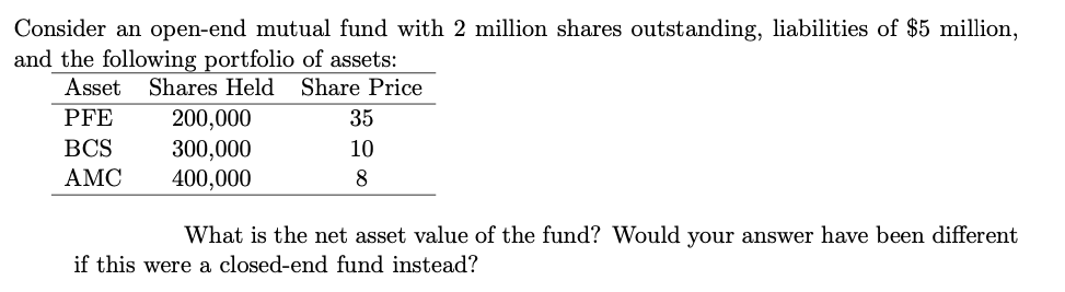 Consider an open-end mutual fund with 2 million shares outstanding, liabilities of $5 million,
and the following portfolio of assets:
Asset
Shares Held Share Price
PFE
200,000
300,000
400,000
35
BCS
10
АМС
8
What is the net asset value of the fund? Would your answer have been different
if this were a closed-end fund instead?
