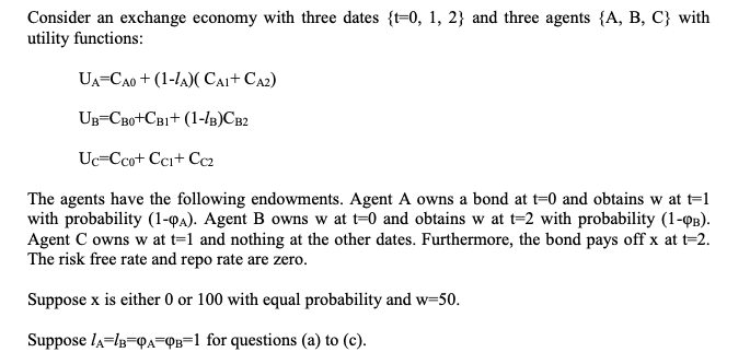 Consider an exchange economy with three dates {t=0, 1, 2} and three agents {A, B, C} with
utility functions:
UA=CA0 + (1-lA)( CAi+ CA2)
UB=CB0+CB1+ (1-/B)CB2
Uc=Ccot Cci+ Cc2
The agents have the following endowments. Agent A owns a bond at t=0 and obtains w at t=1
with probability (1-QA). Agent B owns w at t=0 and obtains w at t=2 with probability (1-QB).
Agent C owns w at t=1 and nothing at the other dates. Furthermore, the bond pays off x at t=2.
The risk free rate and repo rate are zero.
Suppose x is either 0 or 100 with equal probability and w=50.
Suppose la=lg=QA=QB=1 for questions (a) to (c).

