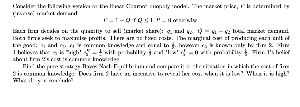 Consider the following version or the linear Cournot duopoly model. The market price, P is determined by
(inverse) market demand:
P = 1- Q if Q< 1, P = 0 otherwise
Each firm decides on the quantity to sell (market share): q1 and q2. Q = q1 + q2 total market demand.
Both firms seek to maximize profits. There are no fixed costs. The marginal cost of producing each unit of
the good: c1 and c2. c1 is common knowledge and equal to , however c2 is known only by firm 2. Firm
1 believes that c2 is 'high" c = i with probability and 'low' c = 0 with probability . Firm l's belief
about firm 2's cost is common knowledge
Find the pure strategy Bayes Nash Equilibrium and compare it to the situation in which the cost of firm
2 is common knowledge. Does firm 2 have an incentive to reveal her cost when it is low? When it is high?
What do you conclude?
