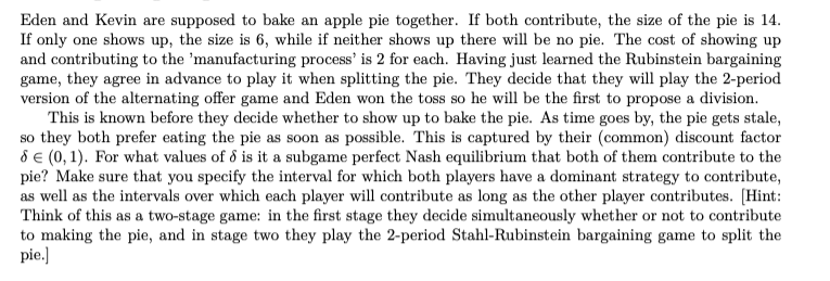 Eden and Kevin are supposed to bake an apple pie together. If both contribute, the size of the pie is 14.
If only one shows up, the size is 6, while if neither shows up there will be no pie. The cost of showing up
and contributing to the 'manufacturing process' is 2 for each. Having just learned the Rubinstein bargaining
game, they agree in advance to play it when splitting the pie. They decide that they will play the 2-period
version of the alternating offer game and Eden won the toss so he will be the first to propose a division.
This is known before they decide whether to show up to bake the pie. As time goes by, the pie gets stale,
so they both prefer eating the pie as soon as possible. This is captured by their (common) discount factor
8 e (0, 1). For what values of d is it a subgame perfect Nash equilibrium that both of them contribute to the
pie? Make sure that you specify the interval for which both players have a dominant strategy to contribute,
as well as the intervals over which each player will contribute as long as the other player contributes. [Hint:
Think of this as a two-stage game: in the first stage they decide simultaneously whether or not to contribute
to making the pie, and in stage two they play the 2-period Stahl-Rubinstein bargaining game to split the
pie.)
