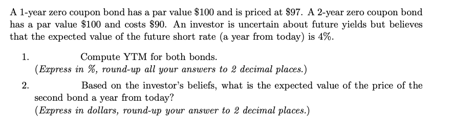 A l-year zero coupon bond has a par value $100 and is priced at $97. A 2-year zero coupon bond
has a par value $100 and costs $90. An investor is uncertain about future yields but believes
that the expected value of the future short rate (a year from today) is 4%.
Compute YTM for both bonds.
(Express in %, round-up all your answers to 2 decimal places.)
1.
2.
Based on the investor's beliefs, what is the expected value of the price of the
second bond a year from today?
(Express in dollars, round-up your answer to 2 decimal places.)
