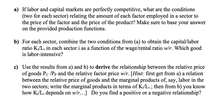 a) If labor and capital markets are perfectly competitive, what are the conditions
(two for each sector) relating the amount of each factor employed in a sector to
the price of the factor and the price of the product? Make sure to base your answer
on the provided production functions.
b) For each sector, combine the two conditions from (a) to obtain the capital/labor
ratio K/Li in each sector i as a function of the wage/rental ratio w/r. Which good
is labor-intensive?
c) Use the results from a) and b) to derive the relationship between the relative price
of goods Pc /Pp and the relative factor price w/r. [Hint: first get from a) a relation
between the relative price of goods and the marginal products of, say, labor in the
two sectors; write the marginal products in terms of K/Li ; then from b) you know
how K/L; depends on w/r...] Do you find a positive or a negative relationship?
