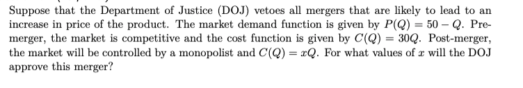 Suppose that the Department of Justice (DOJ) vetoes all mergers that are likely to lead to an
increase in price of the product. The market demand function is given by P(Q) = 50 – Q. Pre-
merger, the market is competitive and the cost function is given by C(Q) = 30Q. Post-merger,
the market will be controlled by a monopolist and C(Q) = xQ. For what values of x will the DOJ
approve this merger?
