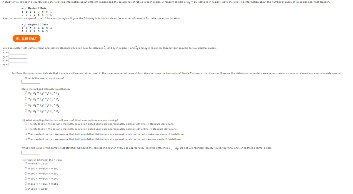 A study of fox rabies in a country gave the following information about different regions and the occurrence of rabies in each region. A random sample of n₁ = 16 locations in region I gave the following information about the number of cases of fox rabies near that location.
X₁: Region I Data
1 9 9 9 7 8 8 1
3 3 3 2 5 14 6
A second random sample of n₂ = 15 locations in region II gave the following information about the number of cases of fox rabies near that location.
x2: Region II Data
1 1 5 16 8 5 4
4 2 2 5 6 9
USE SALT
Use a calculator with sample mean and sample standard deviation keys to calculate X₁ and s₁ in region I, and x₂ and s₂ in region II. (Round your answers to four decimal places.)
51
x₂ =
$2²
(a) Does this information indicate that there is a difference (either way) in the mean number of cases of fox rabies between the two regions? Use a 5% level of significance. (Assume the distribution of rabies cases in both regions is mound-shaped and approximately normal.)
(i) What is the level of significance?
State the null and alternate hypotheses.
O Hot H₁ = H₂² H₁² H₁ # H₂
O Ho H₁ H₂ Hqi Hy <H₂
O Hoi H₁ H₂ Hqi Hy
·1₂
O Hoi Hy > H₂? H₂i H₂ = H₂
(ii) What sampling distribution will you use? What assumptions are you making?
O The Student's t. We assume that both population distributions are approximately normal with known standard deviations.
O The Student's t. We assume that both population distributions are approximately normal with unknown standard deviations.
O The standard normal. We assume that both population distributions are approximately normal with unknown standard deviations.
O The standard normal. We assume that both population distributions are approximately normal with known standard deviations.
What is the value of the sample test statistic? Compute the corresponding z or t value as appropriate. (Test the difference ₁ - M₂. Do not use rounded values. Round your final answer to three decimal places.)
(iii) Find (or estimate) the P-value.
OP-value> 0.500
O 0.250 < P-value < 0.500
O 0.100 < P-value < 0.250
O 0.050 < P-value < 0.100
O 0.010 < P-value < 0.050
OP-value < 0.010