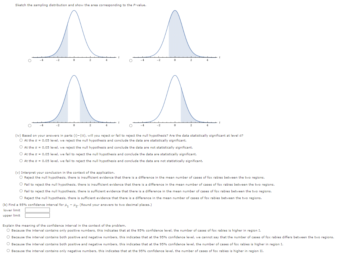 Sketch the sampling distribution and show the area corresponding to the P-value.
^
0
-2
O
O
-2
2
t
(iv) Based on your answers in parts (i)-(iii), will you reject or fail to reject the null hypothesis? Are the data statistically significant at level a?
O At the a = 0.05 level, we reject the null hypothesis and conclude the data are statistically significant.
O At the a = 0.05 level, we reject the null hypothesis and conclude the data are not statistically significant.
O At the α = 0.05 level, we fail to reject the null hypothesis and conclude the data are statistically significant.
O At the α = 0.05 level, we fail to reject the null hypothesis and conclude the data are not statistically significant.
a
(v) Interpret your conclusion in the context of the application.
O Reject the null hypothesis, there is insufficient evidence that there is a difference in the mean number of cases of fox rabies between the two regions.
O Fail to reject the null hypothesis, there is insufficient evidence that there is a difference in the mean number of cases of fox rabies between the two regions.
O Fail to reject the null hypothesis, there is sufficient evidence that there is a difference in the mean number of cases of fox rabies between the two regions.
O Reject the null hypothesis, there is sufficient evidence that there is a difference in the mean number of cases of fox rabies between the two regions.
(b) Find a 95% confidence interval for ₁-₂. (Round your answers to two decimal places.)
lower limit
upper limit
Explain the meaning of the confidence interval in the context of the problem.
O Because the interval contains only positive numbers, this indicates that at the 95% confidence level, the number of cases of fox rabies is higher in region I.
O Because the interval contains both positive and negative numbers, this indicates that at the 95% confidence level, we cannot say that the number of cases of fox rabies differs between the two regions.
O Because the interval contains both positive and negative numbers, this indicates that at the 95% confidence level, the number of cases of fox rabies is higher in region I.
O Because the interval contains only negative numbers, this indicates that at the 95% confidence level, the number of cases of fox rabies i higher in region II.