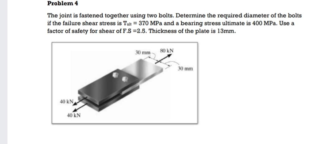 Problem 4
The joint is fastened together using two bolts. Determine the required diameter of the bolts
if the failure shear stress is Tult = 370 MPa and a bearing stress ultimate is 400 MPa. Use a
factor of safety for shear of F.S =2.5. Thickness of the plate is 13mm.
30 mm
80 kN
30 mm
40 kN
40 kN
