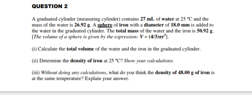 A graduated cylinder (measuring cylinder) contains 27 mL of water at 25 °C and the
mass of the water is 26.92 g. A sphere of iron with a diameter of 18.0 mm is added to
the water in the graduated cylinder. The total mass of the water and the iron is 50.92 g.
(The volume of a sphere is given by the expression: V = (4/3)ar³).
(i) Calculate the total volume of the water and the iron in the graduated cylinder.
(ii) Determine the density of iron at 25 °C? Show your calculations.
(iii) Without doing any calculations, what do you think the density of 48.00 g of iron is
at the same temperature? Explain your answer.
