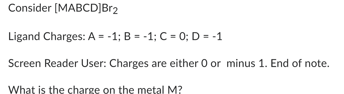 Consider [MABCD]Br2
Ligand Charges: A = -1; B = -1; C = 0; D = -1
Screen Reader User: Charges are either O or minus 1. End of note.
What is the charge on the metal M?