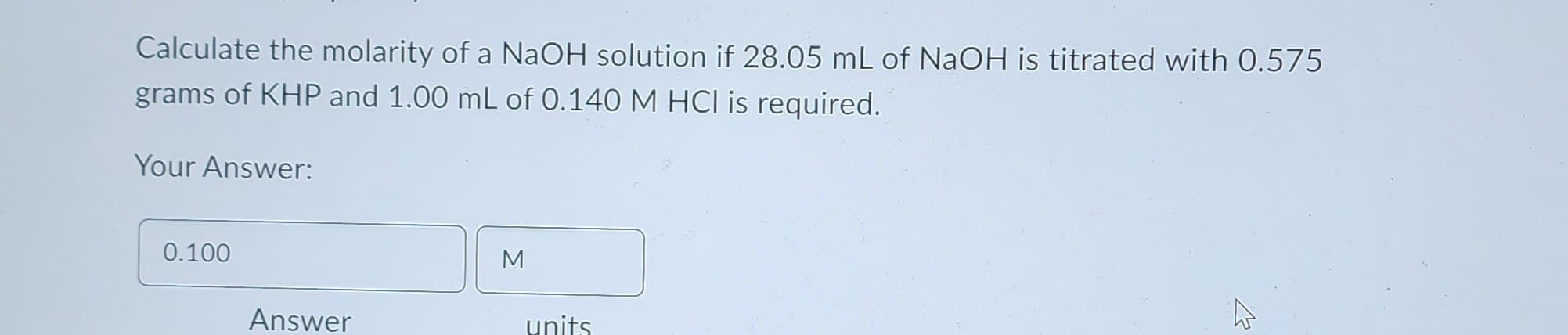 Calculate the molarity of a NaOH solution if 28.05 mL of NaOH is titrated with 0.575
grams of KHP and 1.00 mL of 0.140 M HCl is required.
Your Answer:
0.100
Answer
M
units