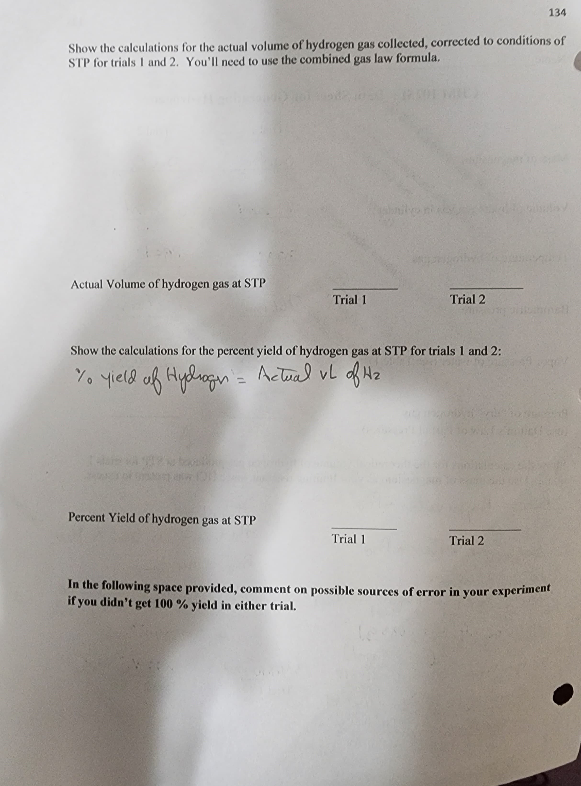 Show the calculations for the actual volume of hydrogen gas collected, corrected to conditions of
STP for trials 1 and 2. You'll need to use the combined gas law formula.
Actual Volume of hydrogen gas at STP
120 ton
Trial 1
Show the calculations for the percent yield of hydrogen gas at STP for trials 1 and 2:
1/0 yield of Hydrogen = Actual vL of H₂
Percent Yield of hydrogen gas at STP
Trial 2
Trial 1
134
Trial 2
In the following space provided, comment on possible sources of error in your experiment
if you didn't get 100 % yield in either trial.